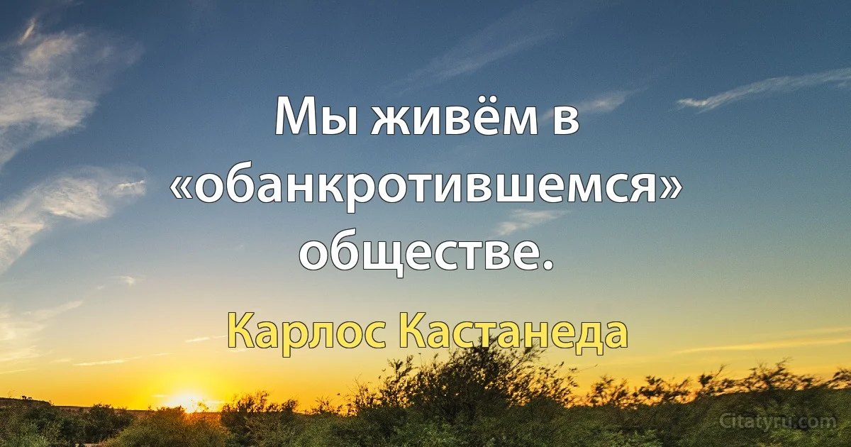 Мы живём в «обанкротившемся» обществе. (Карлос Кастанеда)