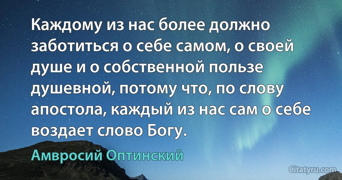Каждому из нас более должно заботиться о себе самом, о своей душе и о собственной пользе душевной, потому что, по слову апостола, каждый из нас сам о себе воздает слово Богу. (Амвросий Оптинский)