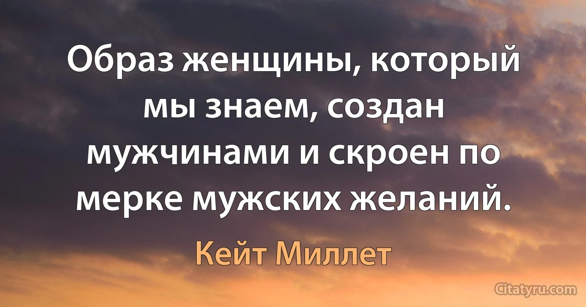 Образ женщины, который мы знаем, создан мужчинами и скроен по мерке мужских желаний. (Кейт Миллет)