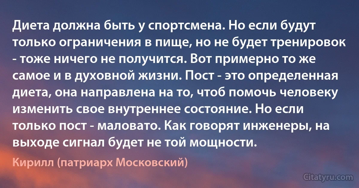 Диета должна быть у спортсмена. Но если будут только ограничения в пище, но не будет тренировок - тоже ничего не получится. Вот примерно то же самое и в духовной жизни. Пост - это определенная диета, она направлена на то, чтоб помочь человеку изменить свое внутреннее состояние. Но если только пост - маловато. Как говорят инженеры, на выходе сигнал будет не той мощности. (Кирилл (патриарх Московский))