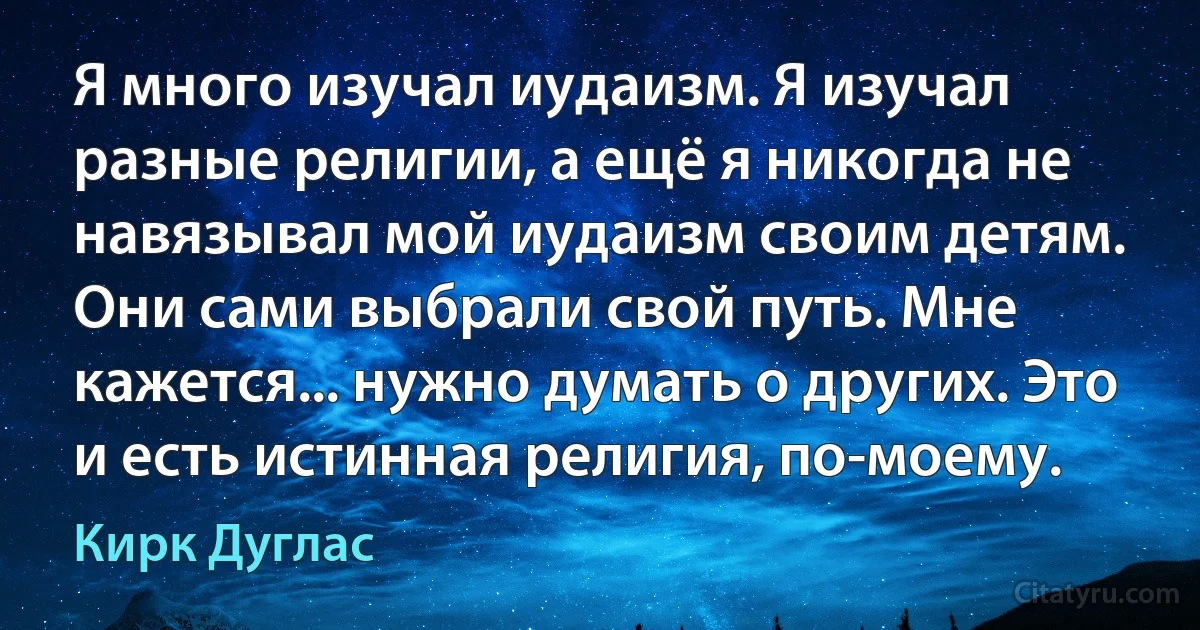 Я много изучал иудаизм. Я изучал разные религии, а ещё я никогда не навязывал мой иудаизм своим детям. Они сами выбрали свой путь. Мне кажется... нужно думать о других. Это и есть истинная религия, по-моему. (Кирк Дуглас)