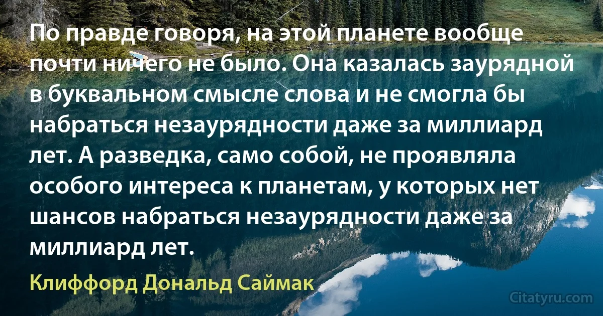 По правде говоря, на этой планете вообще почти ничего не было. Она казалась заурядной в буквальном смысле слова и не смогла бы набраться незаурядности даже за миллиард лет. А разведка, само собой, не проявляла особого интереса к планетам, у которых нет шансов набраться незаурядности даже за миллиард лет. (Клиффорд Дональд Саймак)