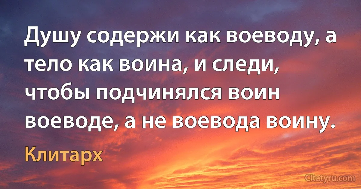 Душу содержи как воеводу, а тело как воина, и следи, чтобы подчинялся воин воеводе, а не воевода воину. (Клитарх)