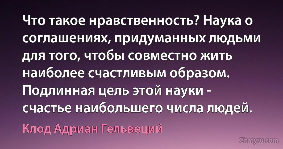 Что такое нравственность? Наука о соглашениях, придуманных людьми для того, чтобы совместно жить наиболее счастливым образом. Подлинная цель этой науки - счастье наибольшего числа людей. (Клод Адриан Гельвеций)