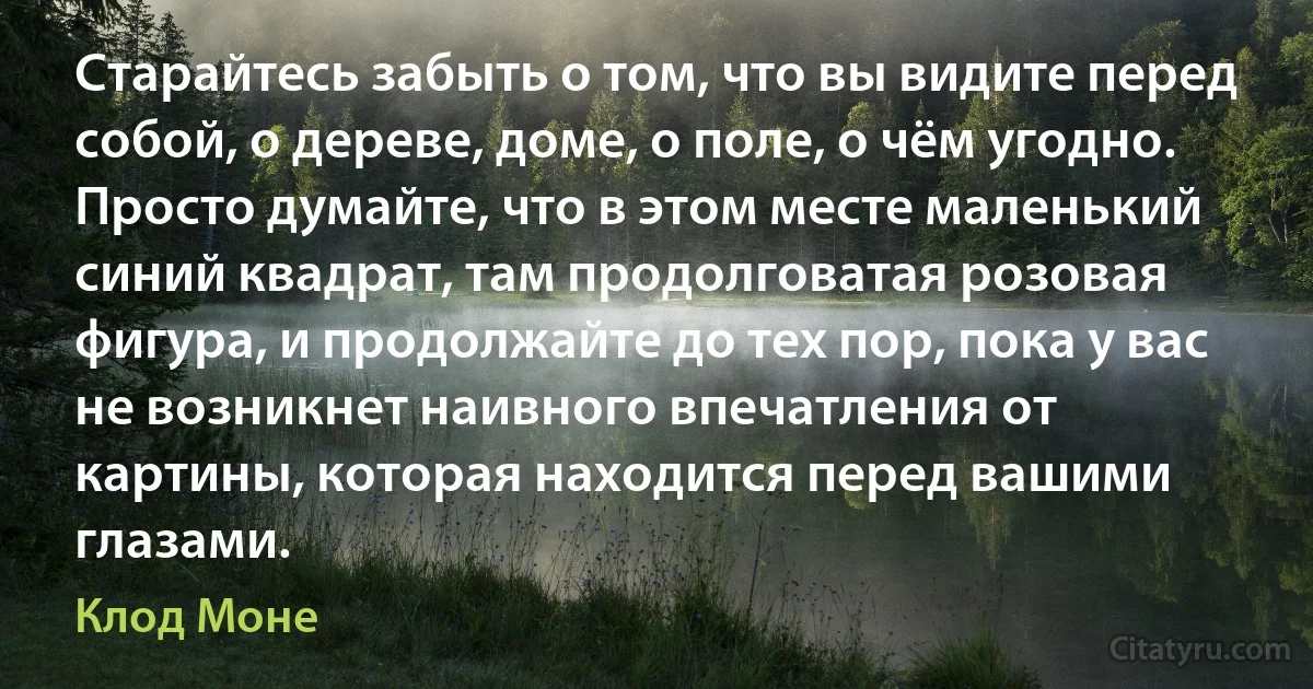 Старайтесь забыть о том, что вы видите перед собой, о дереве, доме, о поле, о чём угодно. Просто думайте, что в этом месте маленький синий квадрат, там продолговатая розовая фигура, и продолжайте до тех пор, пока у вас не возникнет наивного впечатления от картины, которая находится перед вашими глазами. (Клод Моне)