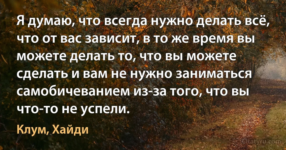 Я думаю, что всегда нужно делать всё, что от вас зависит, в то же время вы можете делать то, что вы можете сделать и вам не нужно заниматься самобичеванием из-за того, что вы что-то не успели. (Клум, Хайди)