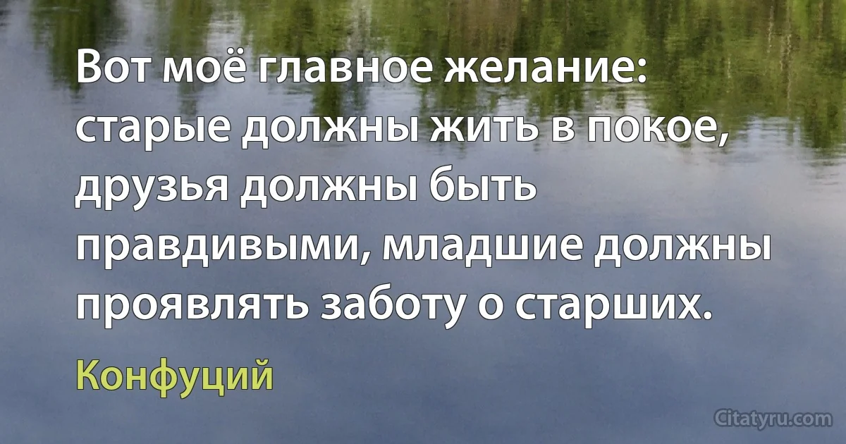 Вот моё главное желание: старые должны жить в покое, друзья должны быть правдивыми, младшие должны проявлять заботу о старших. (Конфуций)