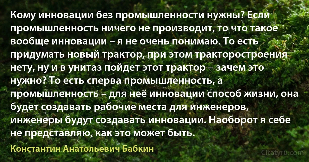 Кому инновации без промышленности нужны? Если промышленность ничего не производит, то что такое вообще инновации – я не очень понимаю. То есть придумать новый трактор, при этом тракторостроения нету, ну и в унитаз пойдет этот трактор – зачем это нужно? То есть сперва промышленность, а промышленность – для неё инновации способ жизни, она будет создавать рабочие места для инженеров, инженеры будут создавать инновации. Наоборот я себе не представляю, как это может быть. (Константин Анатольевич Бабкин)