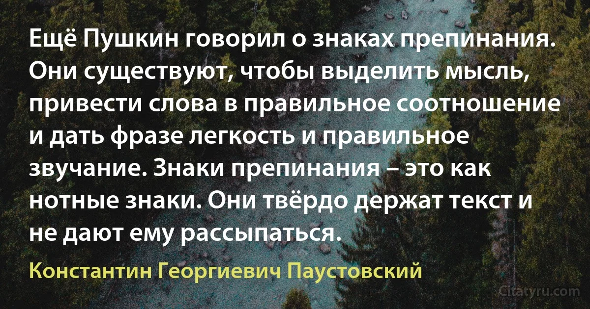 Ещё Пушкин говорил о знаках препинания. Они существуют, чтобы выделить мысль, привести слова в правильное соотношение и дать фразе легкость и правильное звучание. Знаки препинания – это как нотные знаки. Они твёрдо держат текст и не дают ему рассыпаться. (Константин Георгиевич Паустовский)