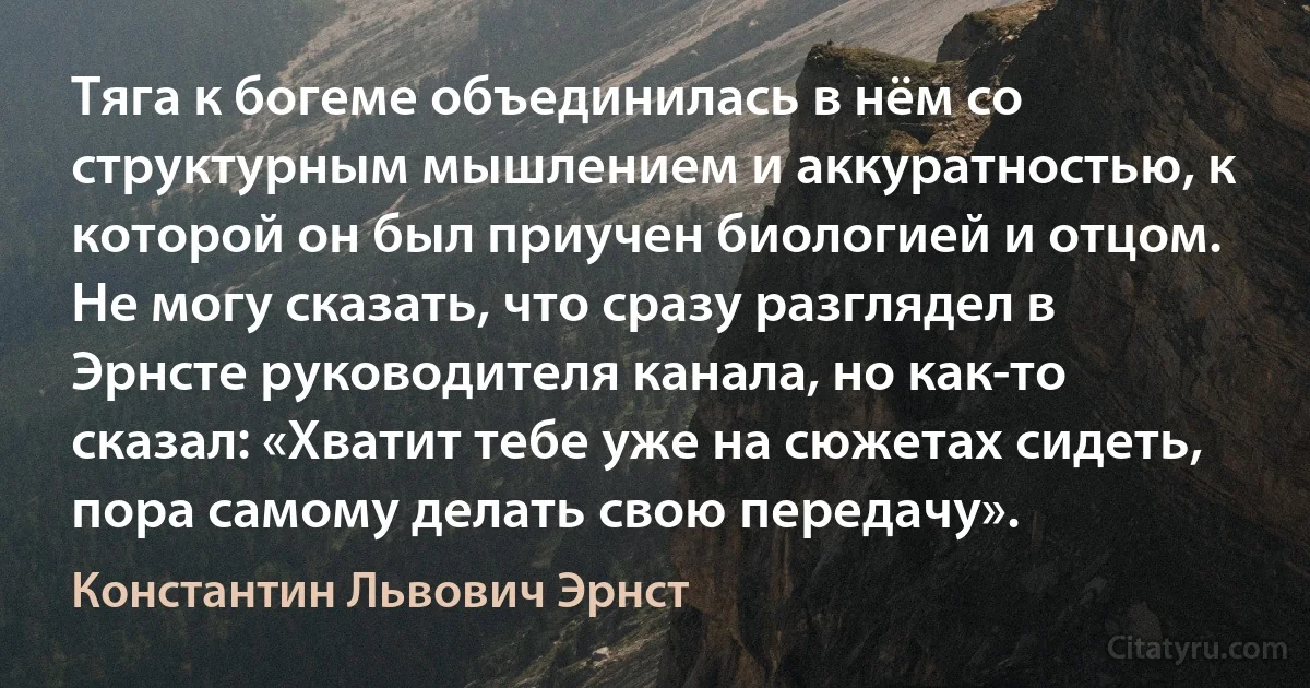 Тяга к богеме объединилась в нём со структурным мышлением и аккуратностью, к которой он был приучен биологией и отцом. Не могу сказать, что сразу разглядел в Эрнсте руководителя канала, но как-то сказал: «Хватит тебе уже на сюжетах сидеть, пора самому делать свою передачу». (Константин Львович Эрнст)