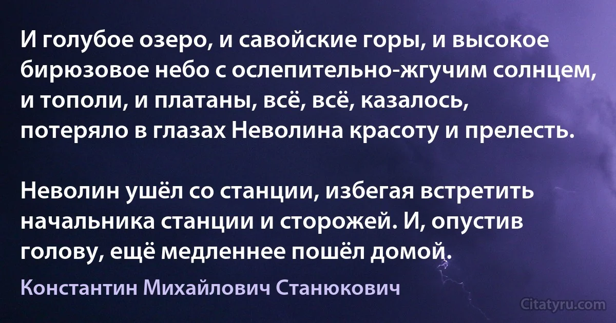 И голубое озеро, и савойские горы, и высокое бирюзовое небо с ослепительно-жгучим солнцем, и тополи, и платаны, всё, всё, казалось, потеряло в глазах Неволина красоту и прелесть.

Неволин ушёл со станции, избегая встретить начальника станции и сторожей. И, опустив голову, ещё медленнее пошёл домой. (Константин Михайлович Станюкович)