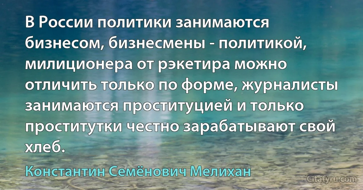 В России политики занимаются бизнесом, бизнесмены - политикой, милиционера от рэкетира можно отличить только по форме, журналисты занимаются проституцией и только проститутки честно зарабатывают свой хлеб. (Константин Семёнович Мелихан)