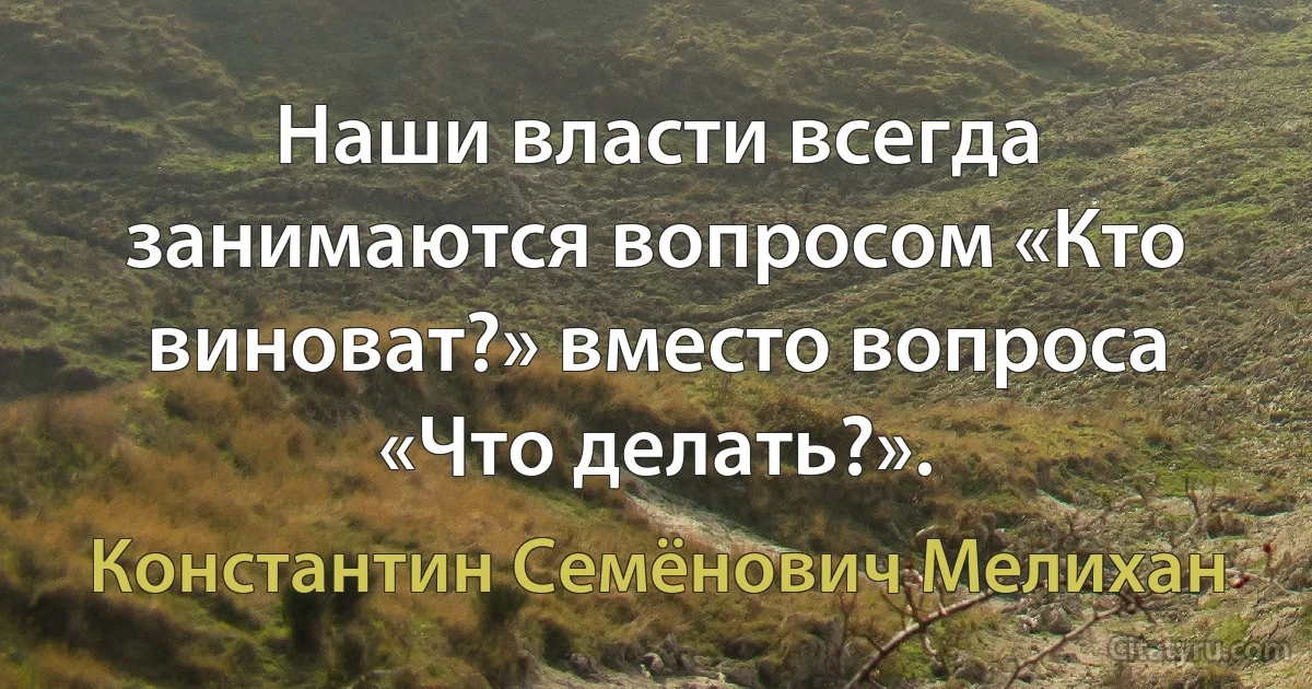 Наши власти всегда занимаются вопросом «Кто виноват?» вместо вопроса «Что делать?». (Константин Семёнович Мелихан)