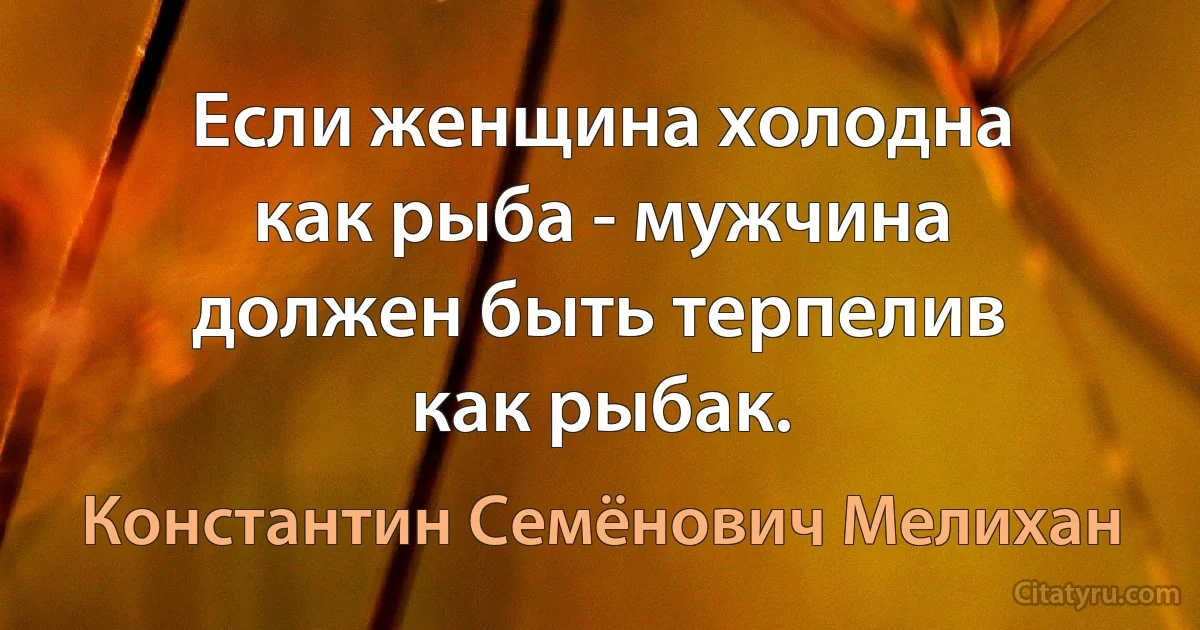 Если женщина холодна как рыба - мужчина должен быть терпелив как рыбак. (Константин Семёнович Мелихан)