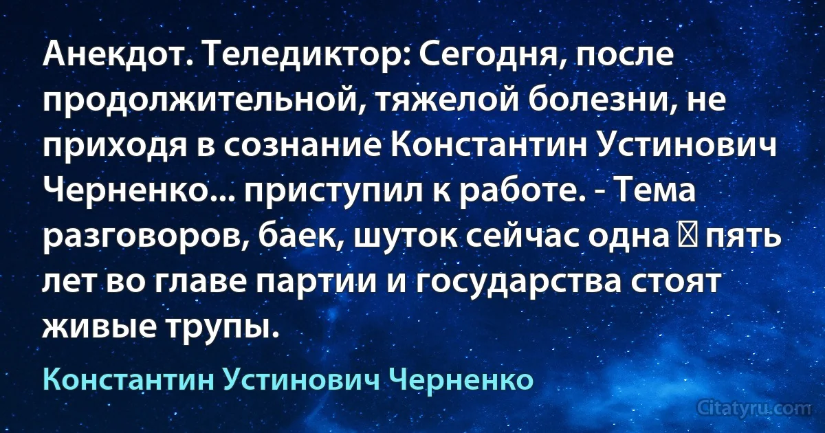 Анекдот. Теледиктор: Сегодня, после продолжительной, тяжелой болезни, не приходя в сознание Константин Устинович Черненко... приступил к работе. - Тема разговоров, баек, шуток сейчас одна ― пять лет во главе партии и государства стоят живые трупы. (Константин Устинович Черненко)