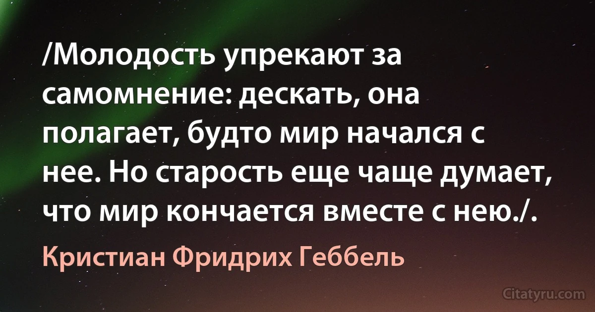 /Молодость упрекают за самомнение: дескать, она полагает, будто мир начался с нее. Но старость еще чаще думает, что мир кончается вместе с нею./. (Кристиан Фридрих Геббель)