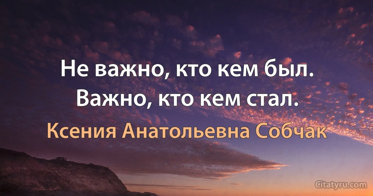 Не важно, кто кем был. Важно, кто кем стал. (Ксения Анатольевна Собчак)