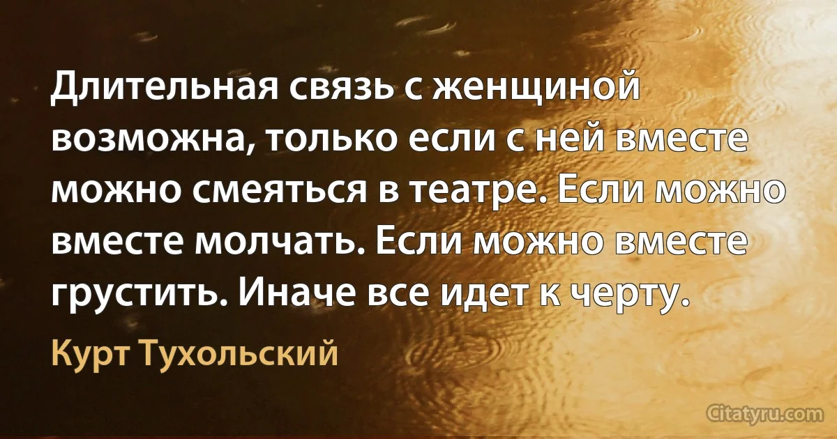 Длительная связь с женщиной возможна, только если с ней вместе можно смеяться в театре. Если можно вместе молчать. Если можно вместе грустить. Иначе все идет к черту. (Курт Тухольский)