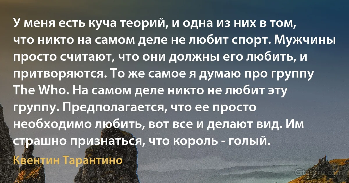 У меня есть куча теорий, и одна из них в том, что никто на самом деле не любит спорт. Мужчины просто считают, что они должны его любить, и притворяются. То же самое я думаю про группу The Who. На самом деле никто не любит эту группу. Предполагается, что ее просто необходимо любить, вот все и делают вид. Им страшно признаться, что король - голый. (Квентин Тарантино)