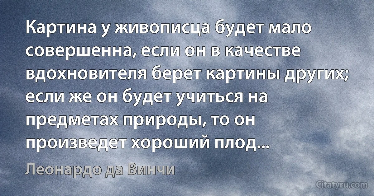 Картина у живописца будет мало совершенна, если он в качестве вдохновителя берет картины других; если же он будет учиться на предметах природы, то он произведет хороший плод... (Леонардо да Винчи)