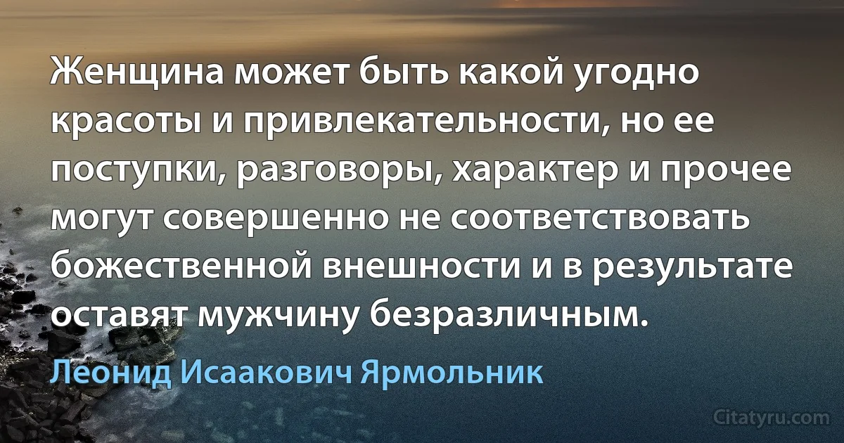 Женщина может быть какой угодно красоты и привлекательности, но ее поступки, разговоры, характер и прочее могут совершенно не соответствовать божественной внешности и в результате оставят мужчину безразличным. (Леонид Исаакович Ярмольник)