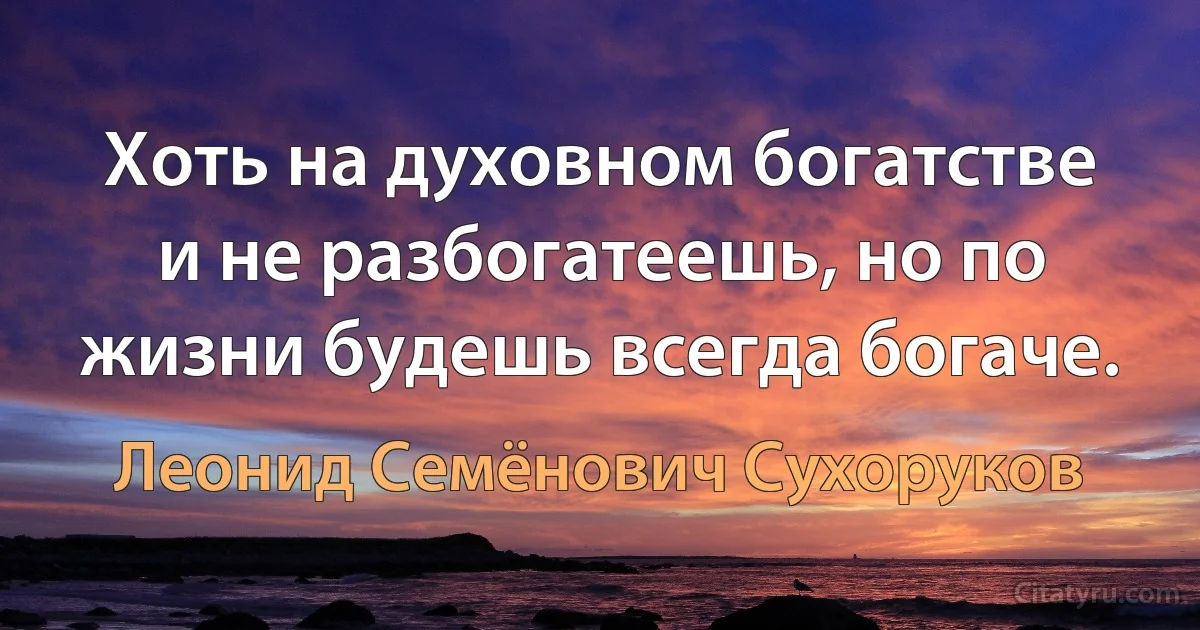 Хоть на духовном богатстве и не разбогатеешь, но по жизни будешь всегда богаче. (Леонид Семёнович Сухоруков)