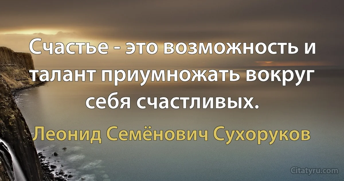 Счастье - это возможность и талант приумножать вокруг себя счастливых. (Леонид Семёнович Сухоруков)