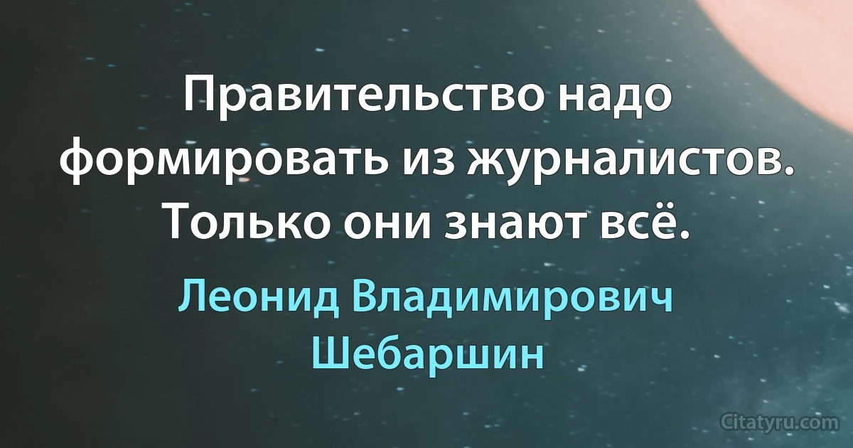 Правительство надо формировать из журналистов. Только они знают всё. (Леонид Владимирович Шебаршин)