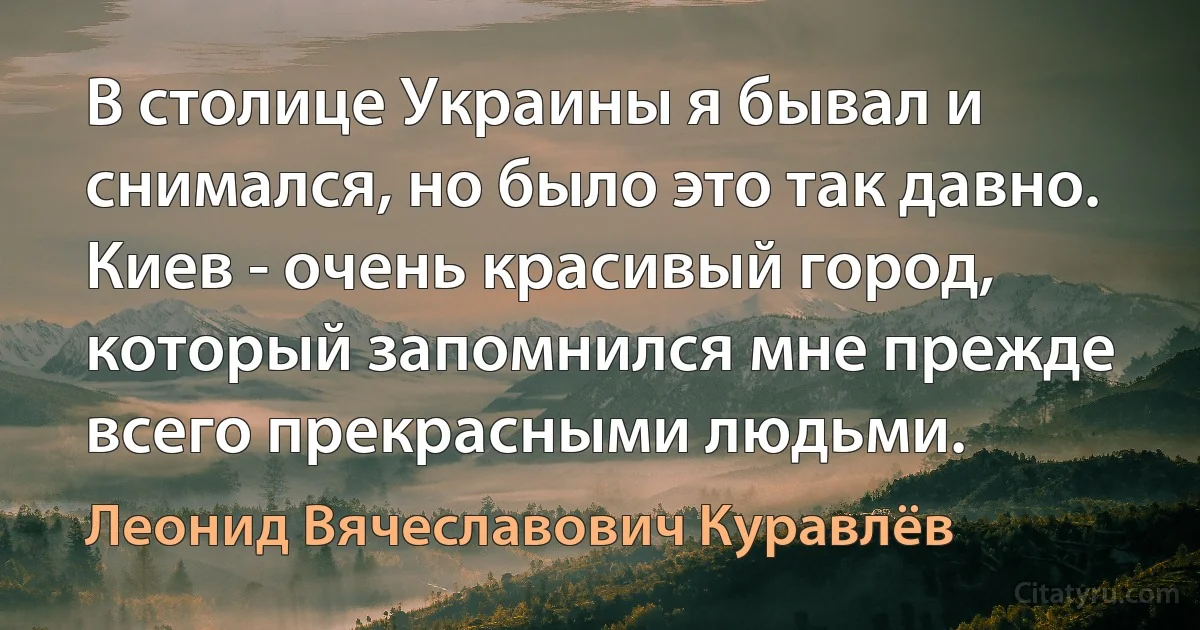 В столице Украины я бывал и снимался, но было это так давно. Киев - очень красивый город, который запомнился мне прежде всего прекрасными людьми. (Леонид Вячеславович Куравлёв)