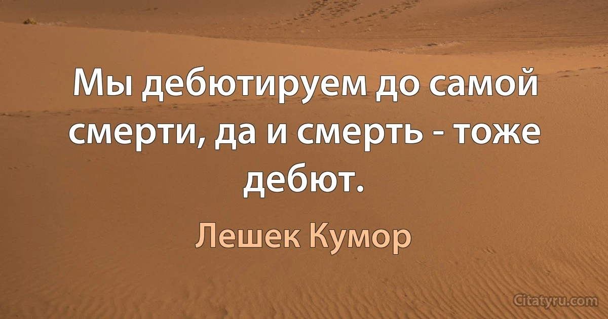 Мы дебютируем до самой смерти, да и смерть - тоже дебют. (Лешек Кумор)