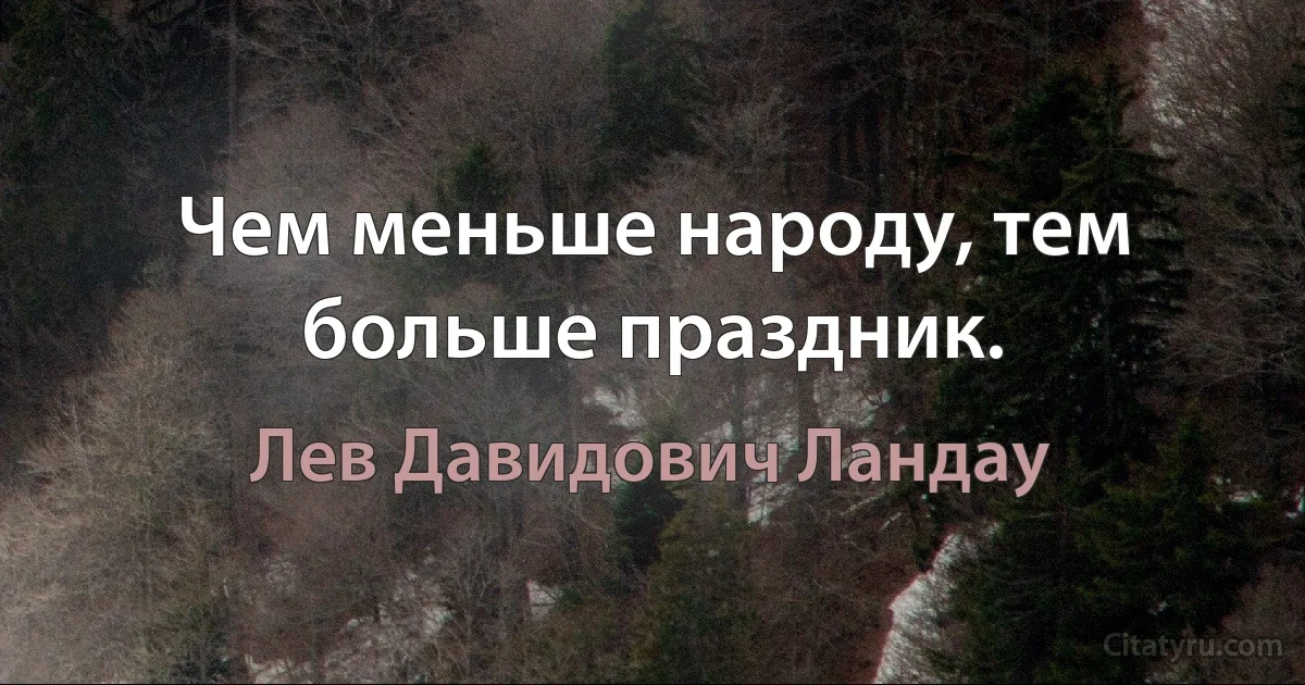 Чем меньше народу, тем больше праздник. (Лев Давидович Ландау)