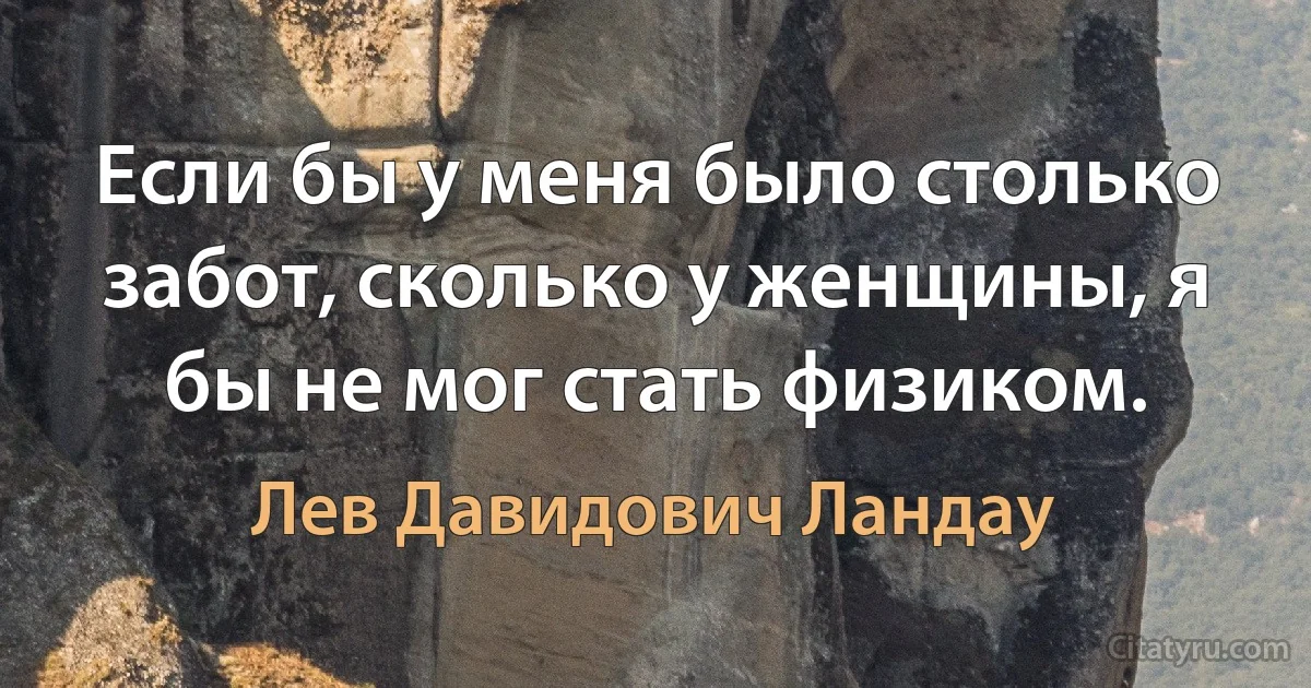 Если бы у меня было столько забот, сколько у женщины, я бы не мог стать физиком. (Лев Давидович Ландау)