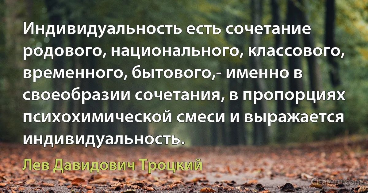 Индивидуальность есть сочетание родового, национального, классового, временного, бытового,- именно в своеобразии сочетания, в пропорциях психохимической смеси и выражается индивидуальность. (Лев Давидович Троцкий)