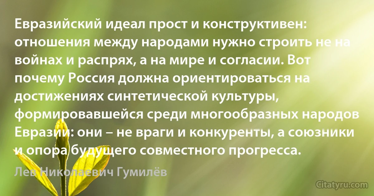 Евразийский идеал прост и конструктивен: отношения между народами нужно строить не на войнах и распрях, а на мире и согласии. Вот почему Россия должна ориентироваться на достижениях синтетической культуры, формировавшейся среди многообразных народов Евразии: они – не враги и конкуренты, а союзники и опора будущего совместного прогресса. (Лев Николаевич Гумилёв)