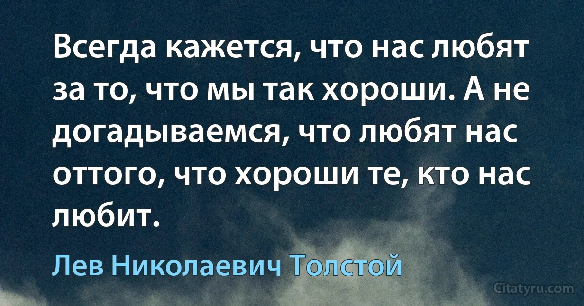 Всегда кажется, что нас любят за то, что мы так хороши. А не догадываемся, что любят нас оттого, что хороши те, кто нас любит. (Лев Николаевич Толстой)