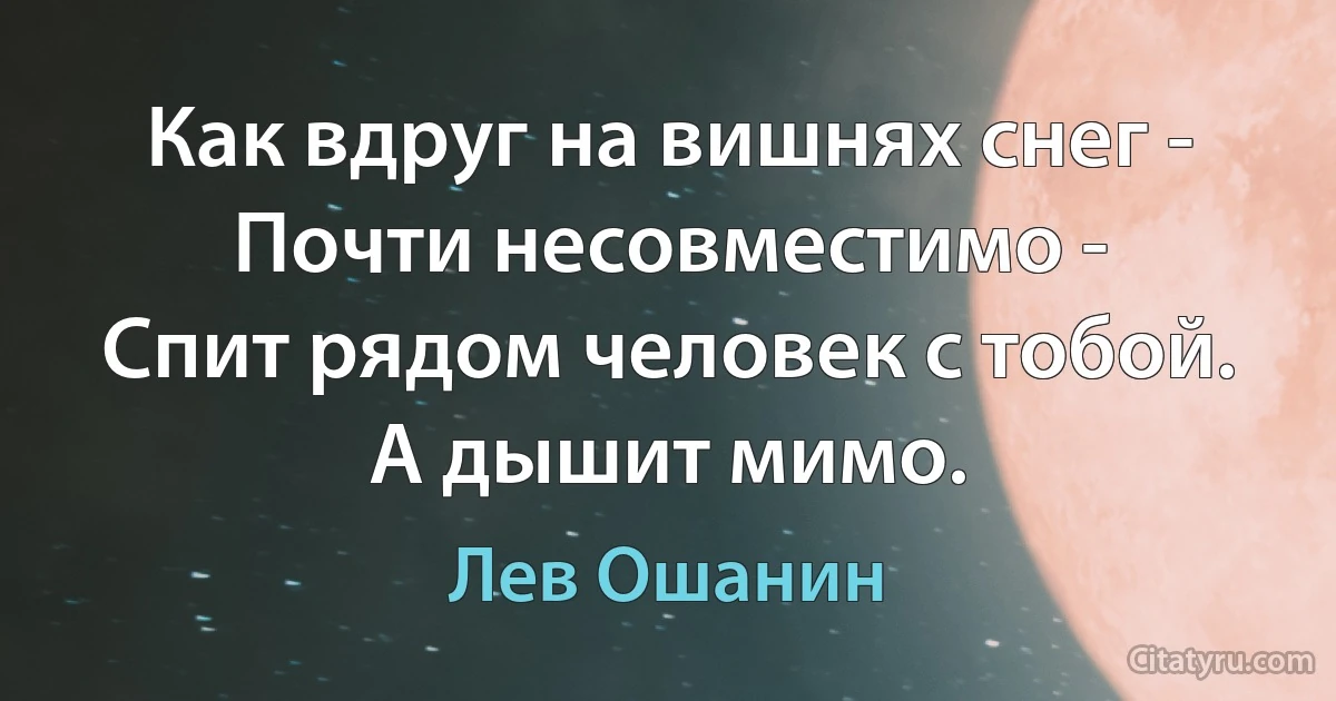 Как вдруг на вишнях снег -
Почти несовместимо -
Спит рядом человек с тобой.
А дышит мимо. (Лев Ошанин)