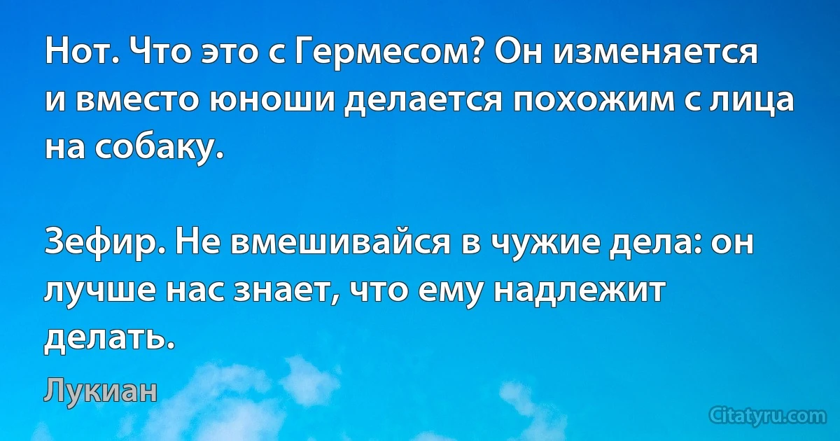 Нот. Что это с Гермесом? Он изменяется и вместо юноши делается похожим с лица на собаку.

Зефир. Не вмешивайся в чужие дела: он лучше нас знает, что ему надлежит делать. (Лукиан)