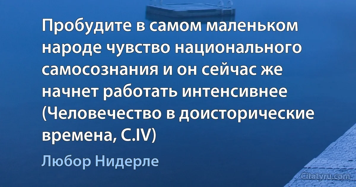 Пробудите в самом маленьком народе чувство национального самосознания и он сейчас же начнет работать интенсивнее (Человечество в доисторические времена, С.IV) (Любор Нидерле)