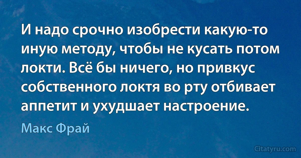 И надо срочно изобрести какую-то иную методу, чтобы не кусать потом локти. Всё бы ничего, но привкус собственного локтя во рту отбивает аппетит и ухудшает настроение. (Макс Фрай)