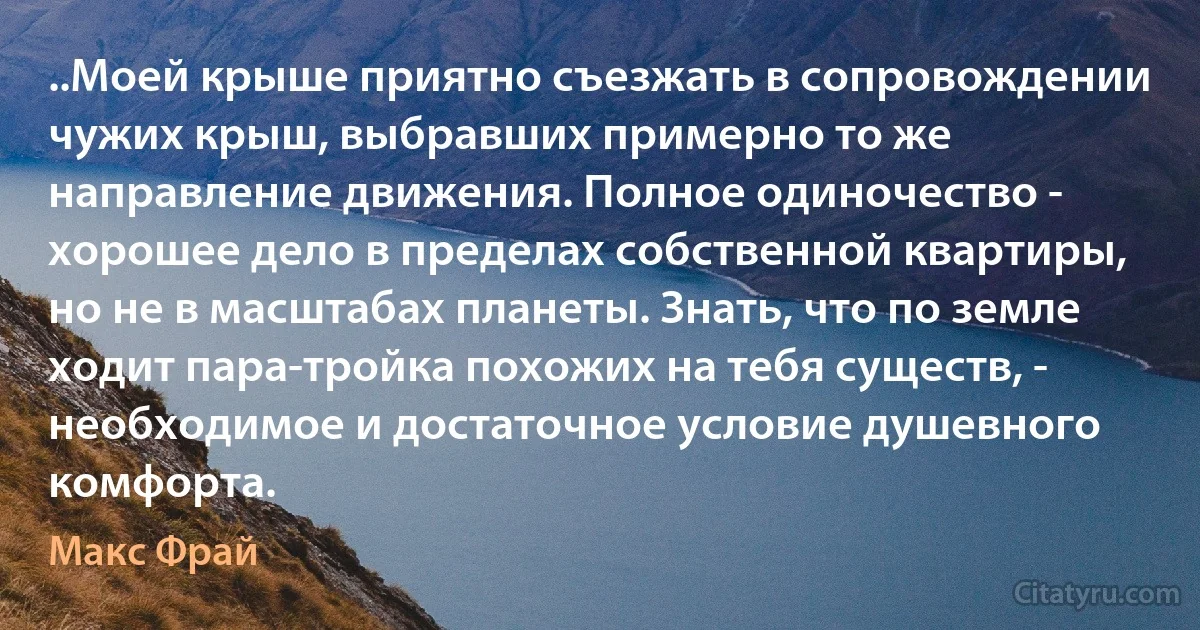 ..Моей крыше приятно съезжать в сопровождении чужих крыш, выбравших примерно то же направление движения. Полное одиночество - хорошее дело в пределах собственной квартиры, но не в масштабах планеты. Знать, что по земле ходит пара-тройка похожих на тебя существ, - необходимое и достаточное условие душевного комфорта. (Макс Фрай)