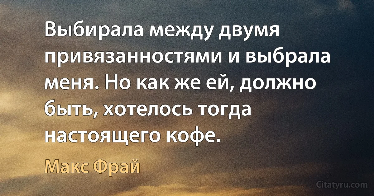 Выбирала между двумя привязанностями и выбрала меня. Но как же ей, должно быть, хотелось тогда настоящего кофе. (Макс Фрай)