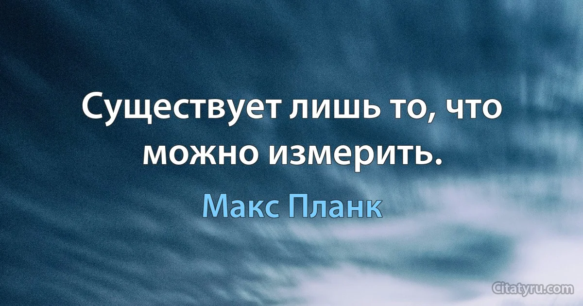 Существует лишь то, что можно измерить. (Макс Планк)