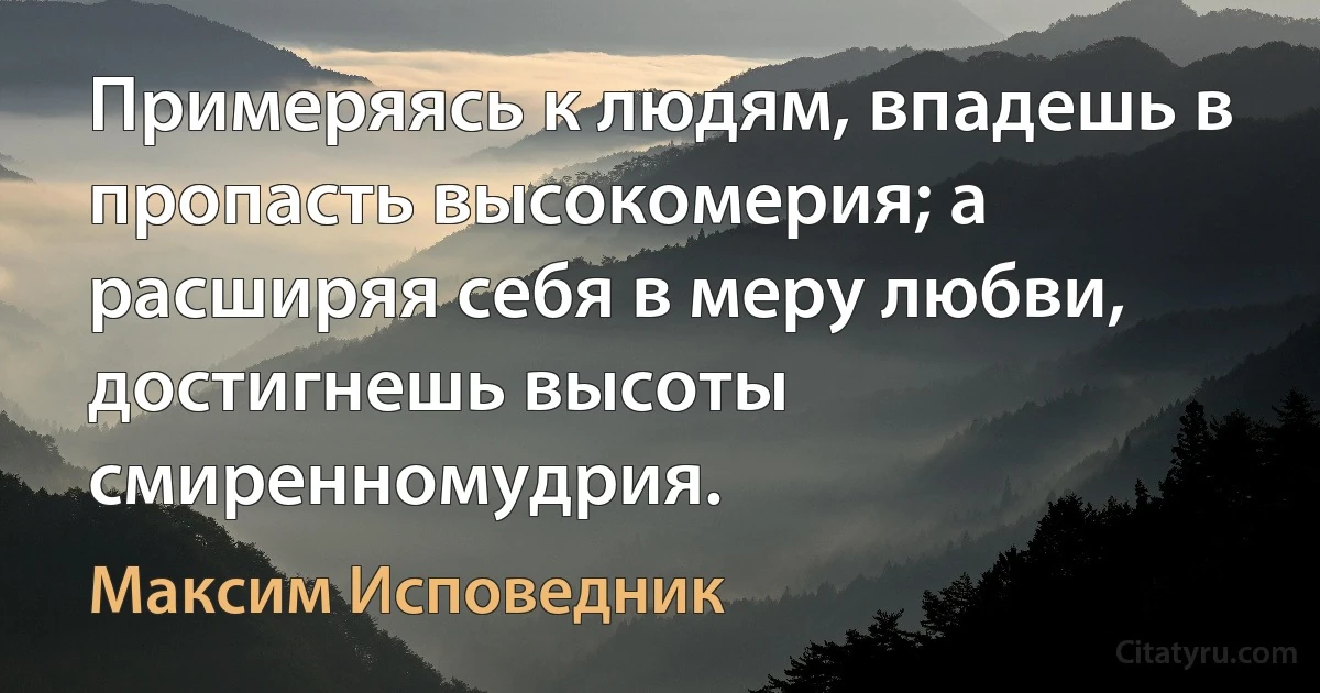 Примеряясь к людям, впадешь в пропасть высокомерия; а расширяя себя в меру любви, достигнешь высоты смиренномудрия. (Максим Исповедник)