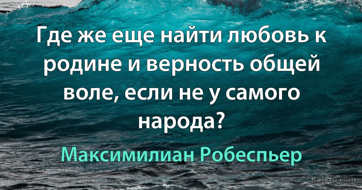 Где же еще найти любовь к родине и верность общей воле, если не у самого народа? (Максимилиан Робеспьер)