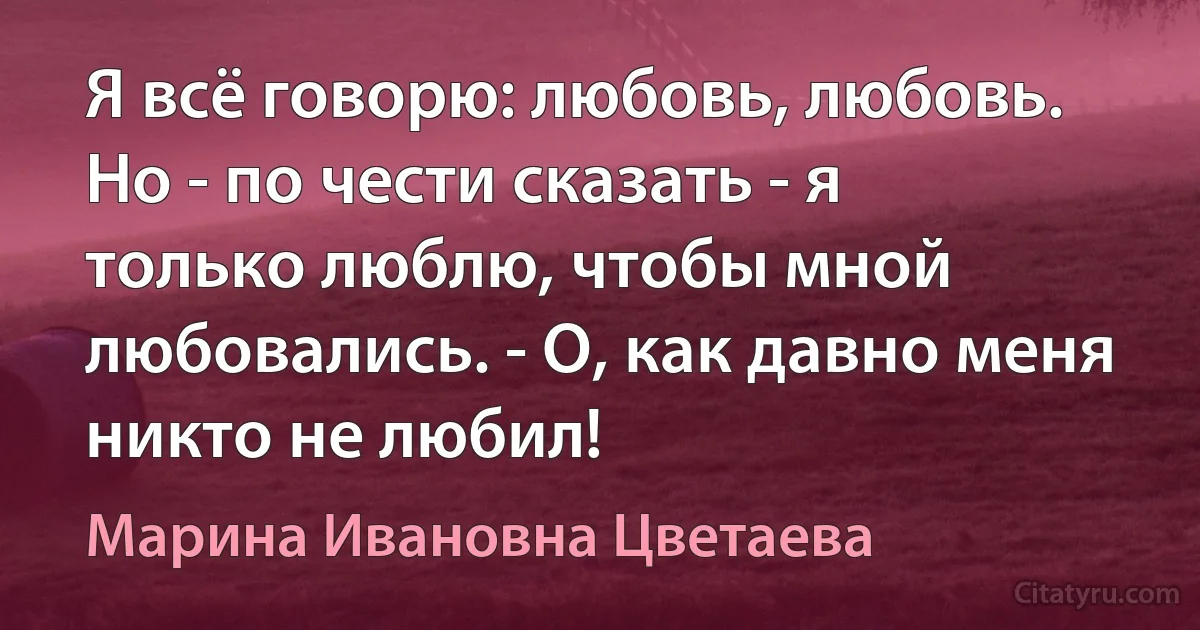 Я всё говорю: любовь, любовь.
Но - по чести сказать - я только люблю, чтобы мной любовались. - О, как давно меня никто не любил! (Марина Ивановна Цветаева)