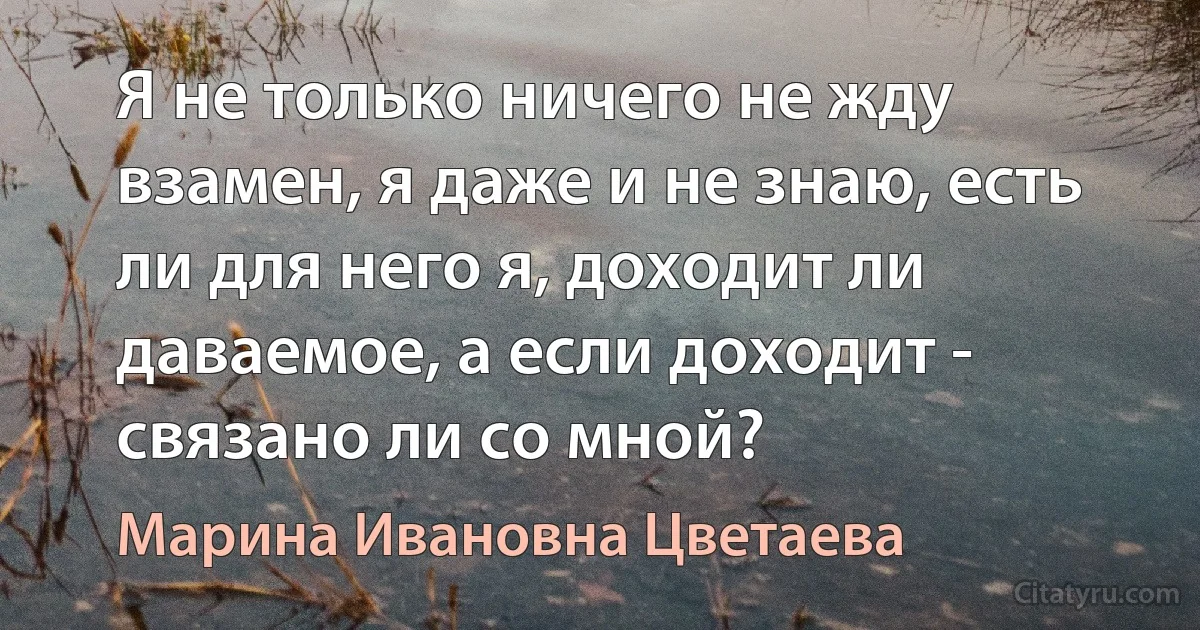 Я не только ничего не жду взамен, я даже и не знаю, есть ли для него я, доходит ли даваемое, а если доходит - связано ли со мной? (Марина Ивановна Цветаева)