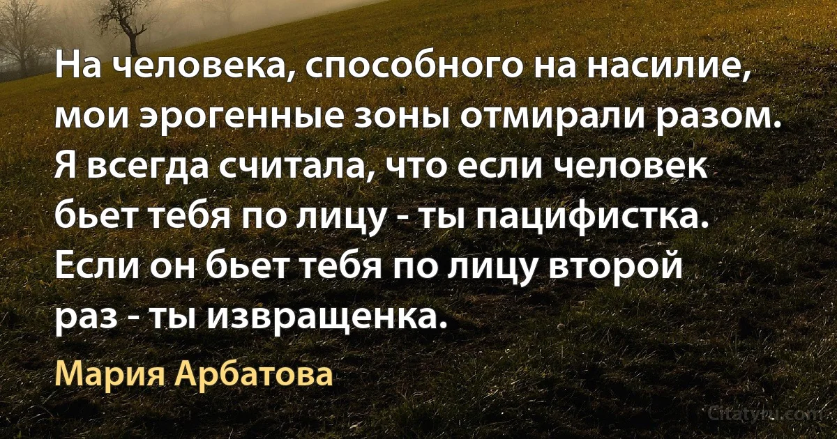 На человека, способного на насилие, мои эрогенные зоны отмирали разом. Я всегда считала, что если человек бьет тебя по лицу - ты пацифистка. Если он бьет тебя по лицу второй раз - ты извращенка. (Мария Арбатова)