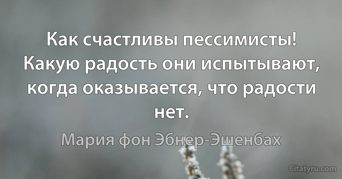 Как счастливы пессимисты! Какую радость они испытывают, когда оказывается, что радости нет. (Мария фон Эбнер-Эшенбах)