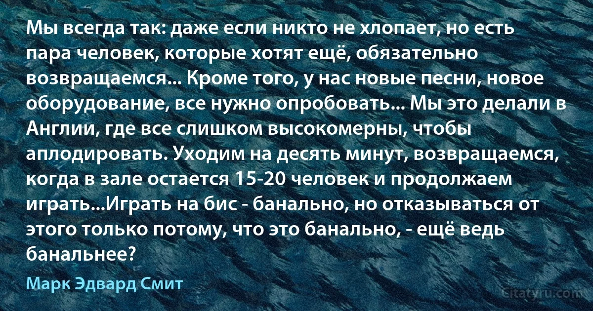 Мы всегда так: даже если никто не хлопает, но есть пара человек, которые хотят ещё, обязательно возвращаемся... Кроме того, у нас новые песни, новое оборудование, все нужно опробовать... Мы это делали в Англии, где все слишком высокомерны, чтобы аплодировать. Уходим на десять минут, возвращаемся, когда в зале остается 15-20 человек и продолжаем играть...Играть на бис - банально, но отказываться от этого только потому, что это банально, - ещё ведь банальнее? (Марк Эдвард Смит)