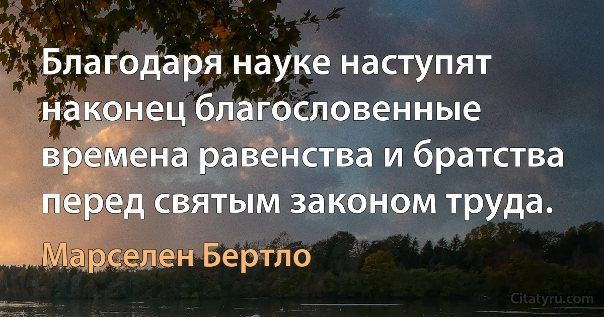 Благодаря науке наступят наконец благословенные времена равенства и братства перед святым законом труда. (Марселен Бертло)